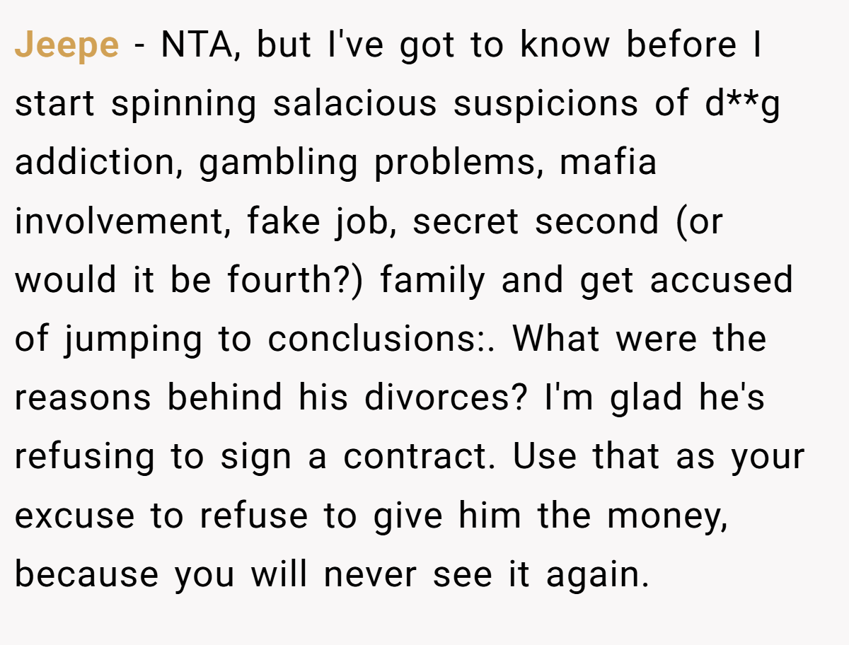 Jeepe − NTA, but I've got to know before I start spinning salacious suspicions of d**g addiction, gambling problems, mafia involvement, fake job, secret second (or would it be fourth?) family and get accused of jumping to conclusions:. What were the reasons behind his divorces? I'm glad he's refusing to sign a contract. Use that as your excuse to refuse to give him the money, because you will never see it again.