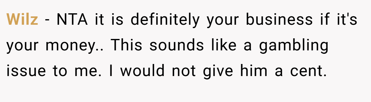 Wilz − NTA it is definitely your business if it's your money.. This sounds like a gambling issue to me. I would not give him a cent.