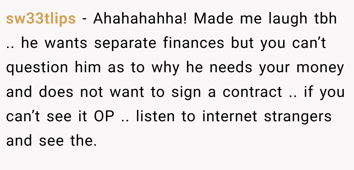 sw33tlips − Ahahahahha! Made me laugh tbh .. he wants separate finances but you can’t question him as to why he needs your money and does not want to sign a contract .. if you can’t see it OP .. listen to internet strangers and see the.