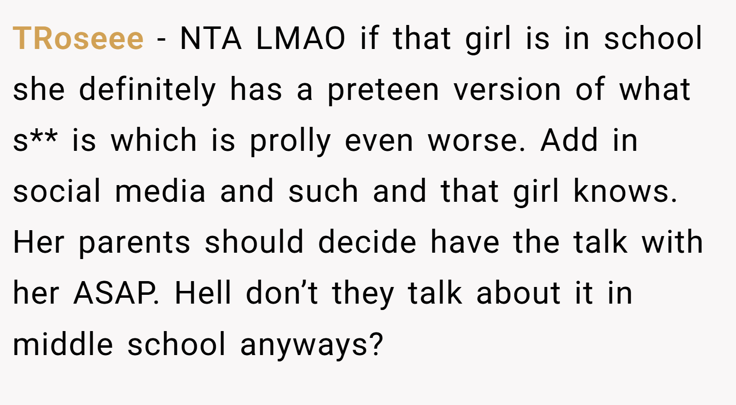 TRoseee − NTA LMAO if that girl is in school she definitely has a preteen version of what s** is which is prolly even worse. Add in social media and such and that girl knows. Her parents should decide have the talk with her ASAP. Hell don’t they talk about it in middle school anyways?