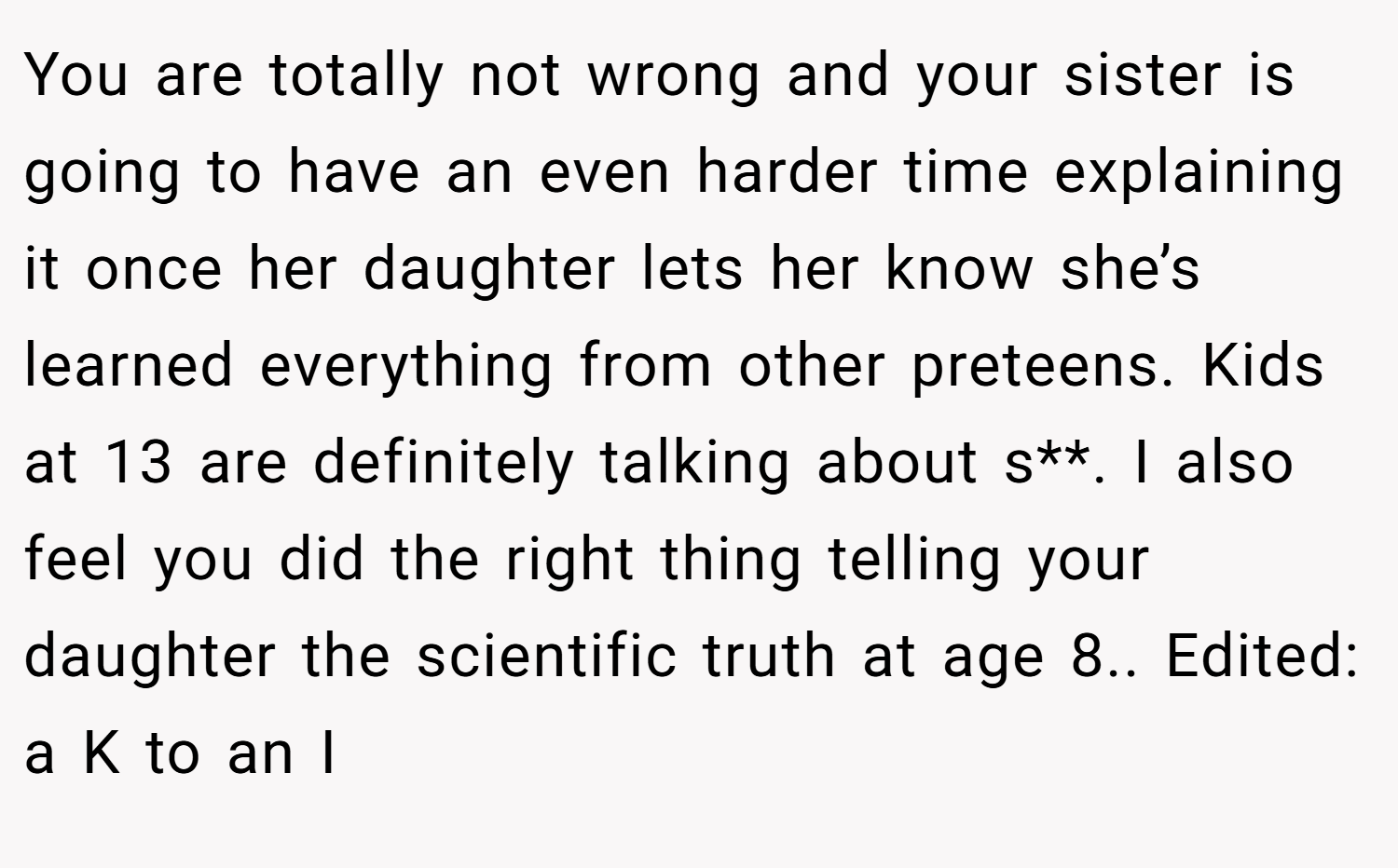 You are totally not wrong and your sister is going to have an even harder time explaining it once her daughter lets her know she’s learned everything from other preteens. Kids at 13 are definitely talking about s**. I also feel you did the right thing telling your daughter the scientific truth at age 8.. Edited: a K to an I