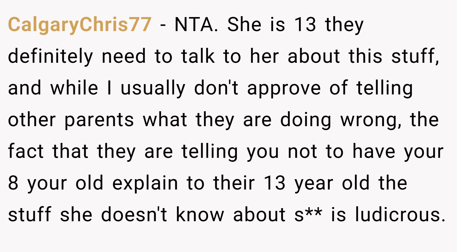 CalgaryChris77 − NTA. She is 13 they definitely need to talk to her about this stuff, and while I usually don't approve of telling other parents what they are doing wrong, the fact that they are telling you not to have your 8 your old explain to their 13 year old the stuff she doesn't know about s** is ludicrous.