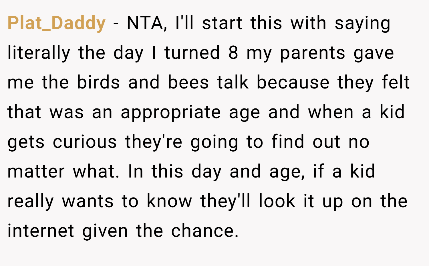 Plat_Daddy − NTA, I'll start this with saying literally the day I turned 8 my parents gave me the birds and bees talk because they felt that was an appropriate age and when a kid gets curious they're going to find out no matter what. In this day and age, if a kid really wants to know they'll look it up on the internet given the chance.