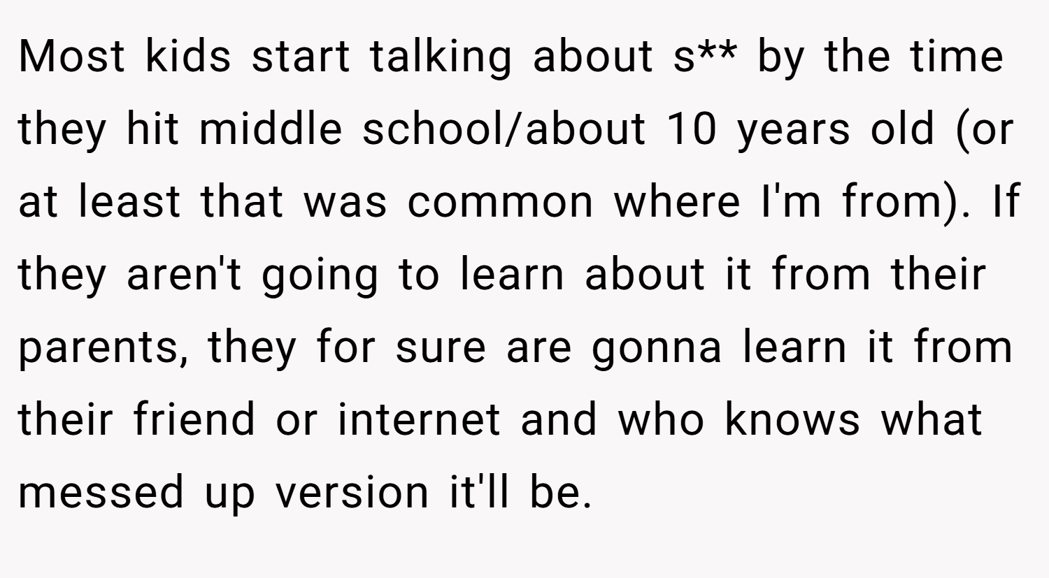Most kids start talking about s** by the time they hit middle school/about 10 years old (or at least that was common where I'm from). If they aren't going to learn about it from their parents, they for sure are gonna learn it from their friend or internet and who knows what messed up version it'll be.