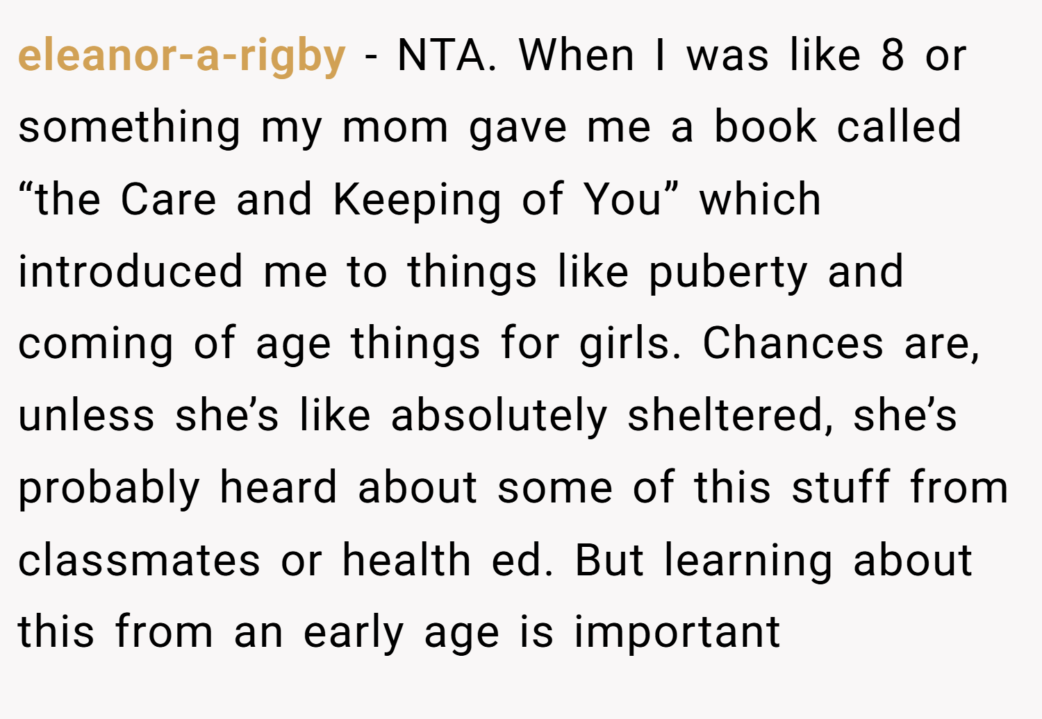 eleanor-a-rigby − NTA. When I was like 8 or something my mom gave me a book called “the Care and Keeping of You” which introduced me to things like puberty and coming of age things for girls. Chances are, unless she’s like absolutely sheltered, she’s probably heard about some of this stuff from classmates or health ed. But learning about this from an early age is important