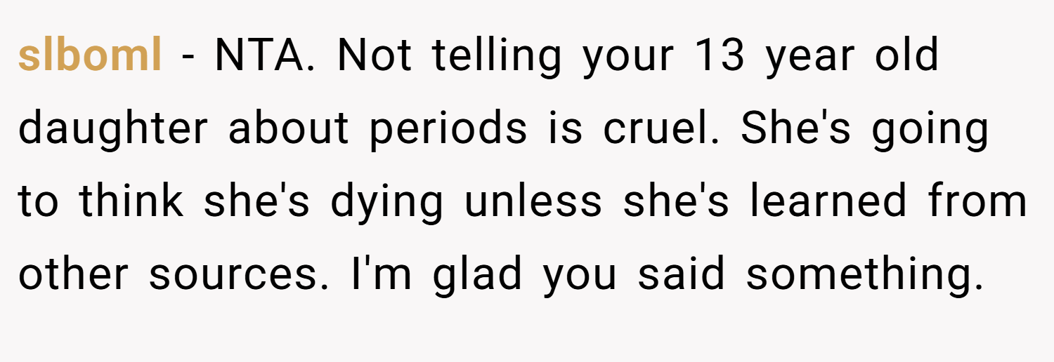 slboml − NTA. Not telling your 13 year old daughter about periods is cruel. She's going to think she's dying unless she's learned from other sources. I'm glad you said something.