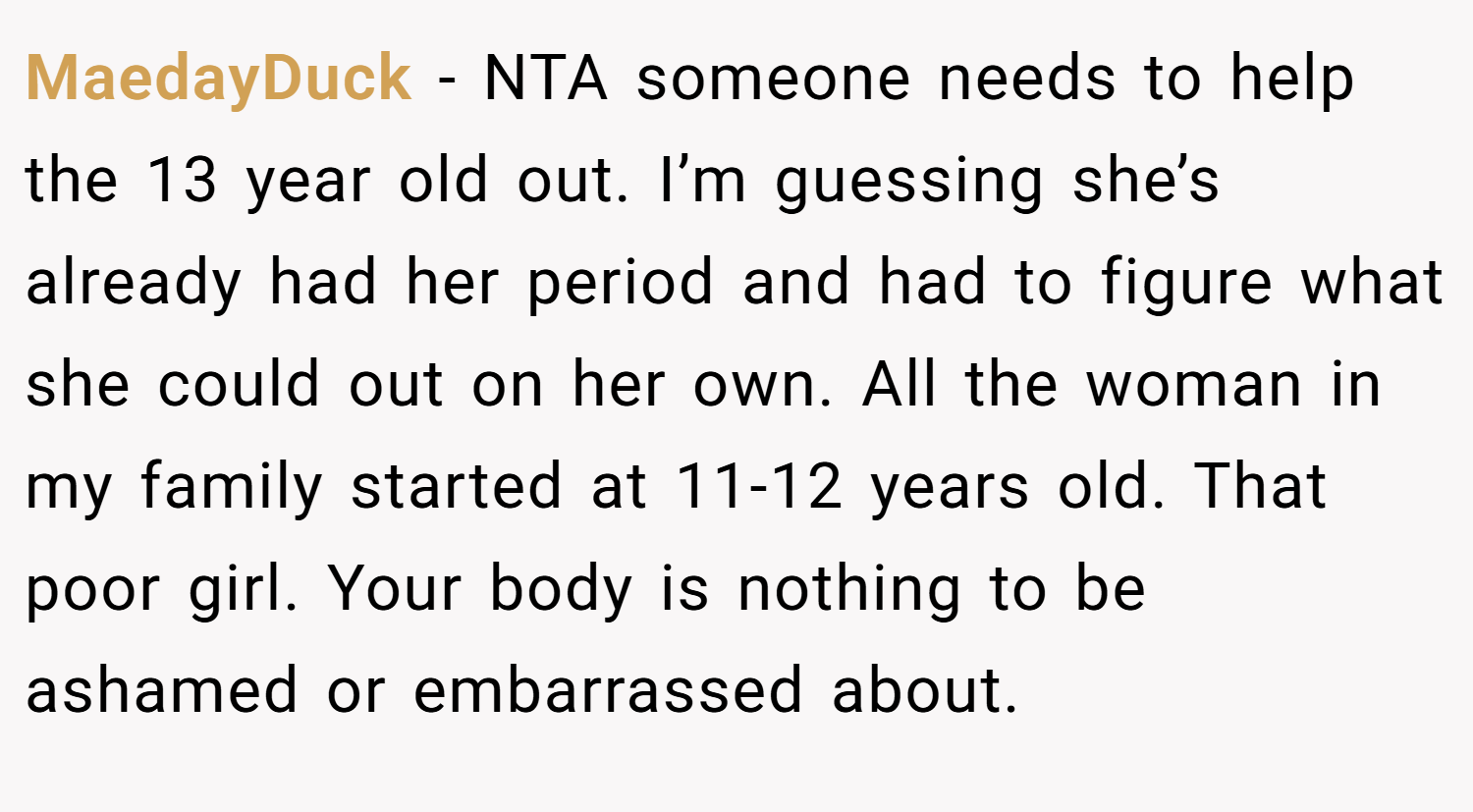 MaedayDuck − NTA someone needs to help the 13 year old out. I’m guessing she’s already had her period and had to figure what she could out on her own. All the woman in my family started at 11-12 years old. That poor girl. Your body is nothing to be ashamed or embarrassed about.
