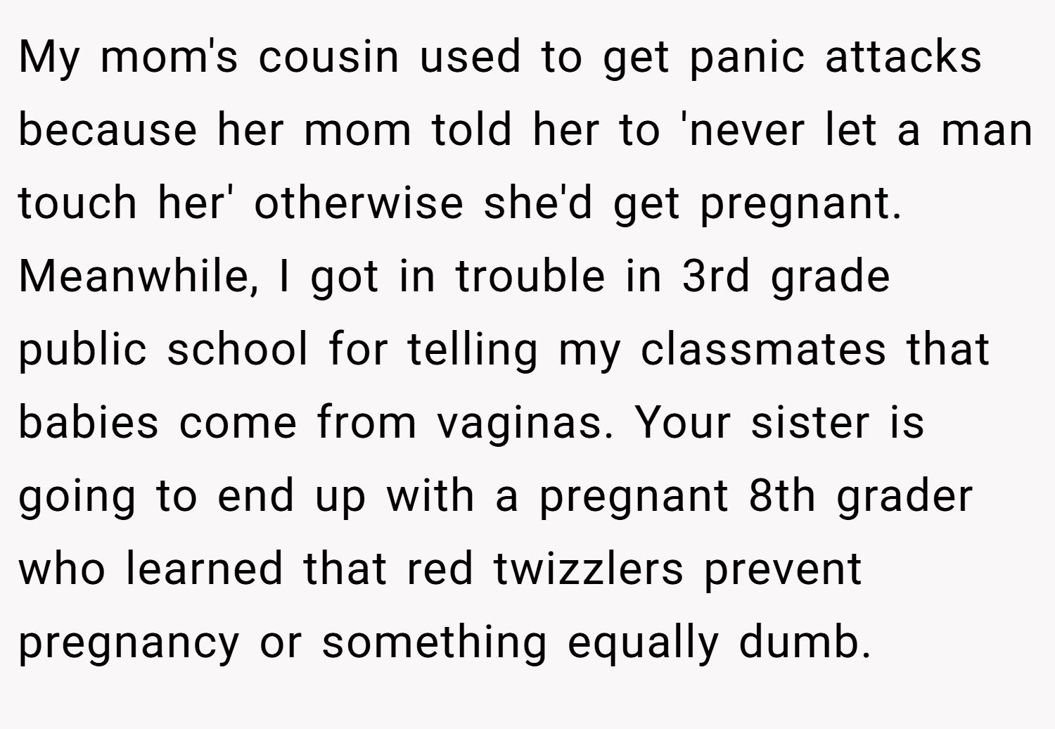 My mom's cousin used to get panic attacks because her mom told her to 'never let a man touch her' otherwise she'd get pregnant. Meanwhile, I got in trouble in 3rd grade public school for telling my classmates that babies come from vaginas. Your sister is going to end up with a pregnant 8th grader who learned that red twizzlers prevent pregnancy or something equally dumb.