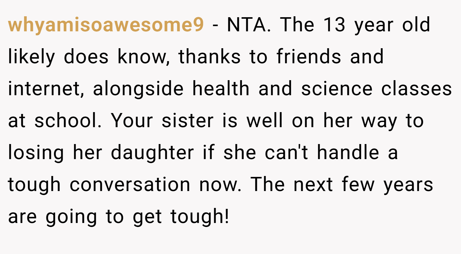 whyamisoawesome9 − NTA. The 13 year old likely does know, thanks to friends and internet, alongside health and science classes at school. Your sister is well on her way to losing her daughter if she can't handle a tough conversation now. The next few years are going to get tough!