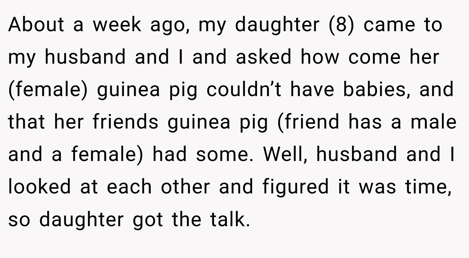 About a week ago, my daughter (8) came to my husband and I and asked how come her (female) guinea pig couldn’t have babies, and that her friends guinea pig (friend has a male and a female) had some. Well, husband and I looked at each other and figured it was time, so daughter got the talk.