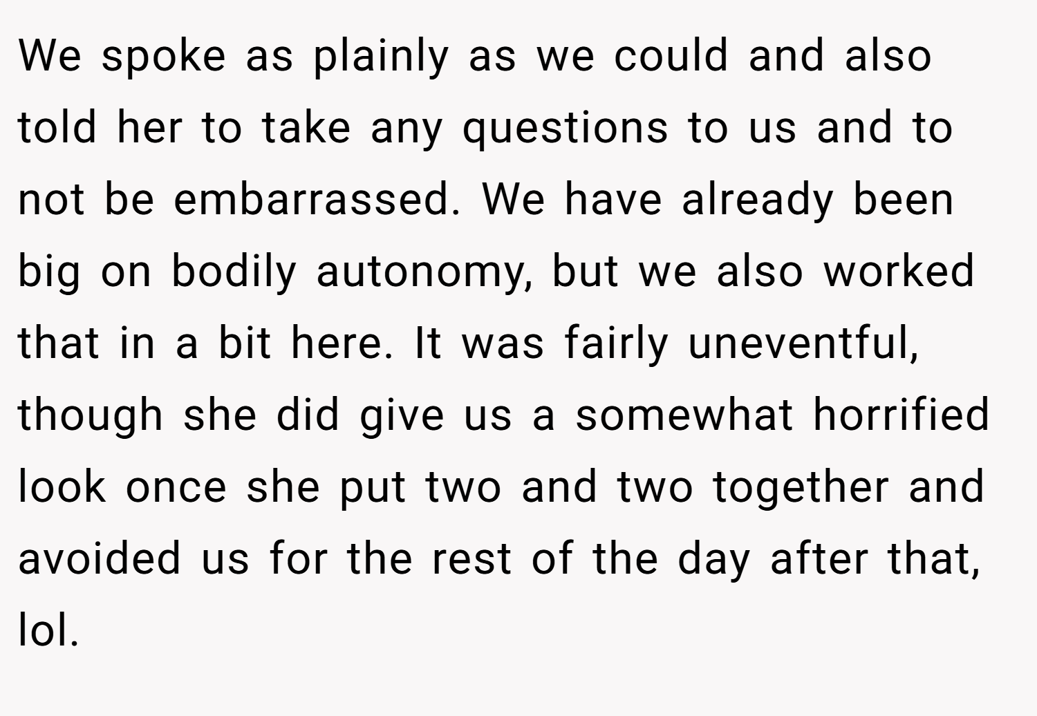 We spoke as plainly as we could and also told her to take any questions to us and to not be embarrassed. We have already been big on bodily autonomy, but we also worked that in a bit here. It was fairly uneventful, though she did give us a somewhat horrified look once she put two and two together and avoided us for the rest of the day after that, lol.