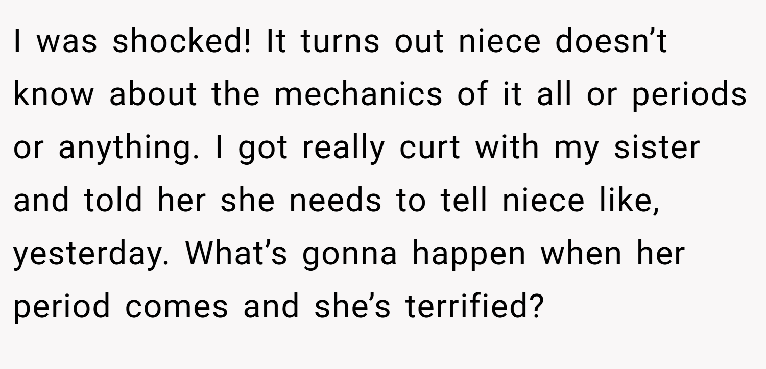I was shocked! It turns out niece doesn’t know about the mechanics of it all or periods or anything. I got really curt with my sister and told her she needs to tell niece like, yesterday. What’s gonna happen when her period comes and she’s terrified?