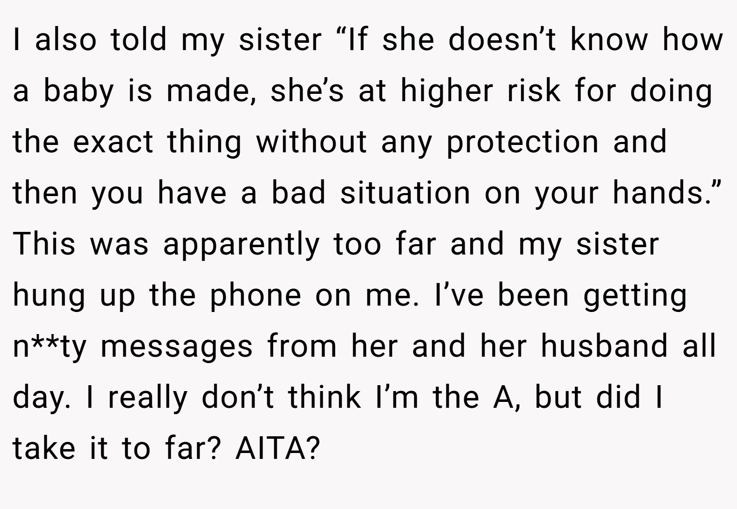 I also told my sister “If she doesn’t know how a baby is made, she’s at higher risk for doing the exact thing without any protection and then you have a bad situation on your hands.” This was apparently too far and my sister hung up the phone on me. I’ve been getting n**ty messages from her and her husband all day. I really don’t think I’m the A, but did I take it to far? AITA?