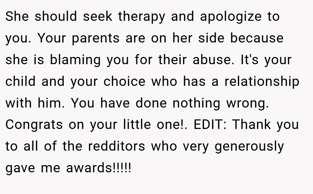 She should seek therapy and apologize to you. Your parents are on her side because she is blaming you for their abuse. It's your child and your choice who has a relationship with him. You have done nothing wrong. Congrats on your little one!. EDIT: Thank you to all of the redditors who very generously gave me awards!!!!!