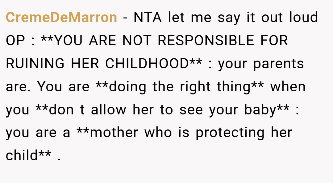 CremeDeMarron − NTA let me say it out loud OP : **YOU ARE NOT RESPONSIBLE FOR RUINING HER CHILDHOOD** : your parents are. You are **doing the right thing** when you **don t allow her to see your baby** : you are a **mother who is protecting her child** .