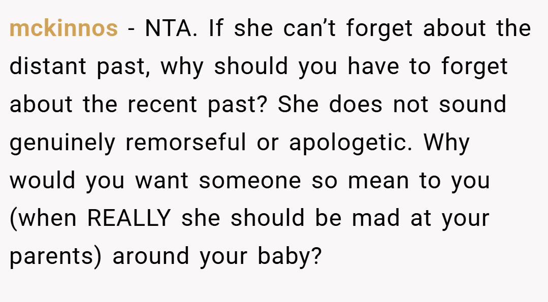 mckinnos − NTA. If she can’t forget about the distant past, why should you have to forget about the recent past? She does not sound genuinely remorseful or apologetic. Why would you want someone so mean to you (when REALLY she should be mad at your parents) around your baby?