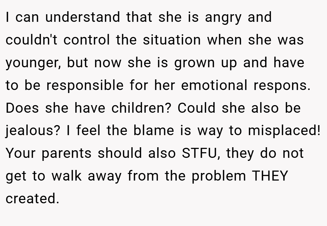 I can understand that she is angry and couldn't control the situation when she was younger, but now she is grown up and have to be responsible for her emotional respons. Does she have children? Could she also be jealous? I feel the blame is way to misplaced! Your parents should also STFU, they do not get to walk away from the problem THEY created.