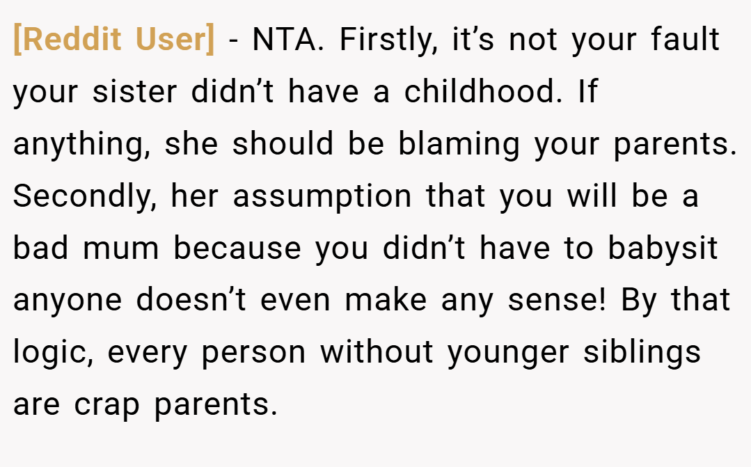 [Reddit User] − NTA. Firstly, it’s not your fault your sister didn’t have a childhood. If anything, she should be blaming your parents. Secondly, her assumption that you will be a bad mum because you didn’t have to babysit anyone doesn’t even make any sense! By that logic, every person without younger siblings are crap parents.