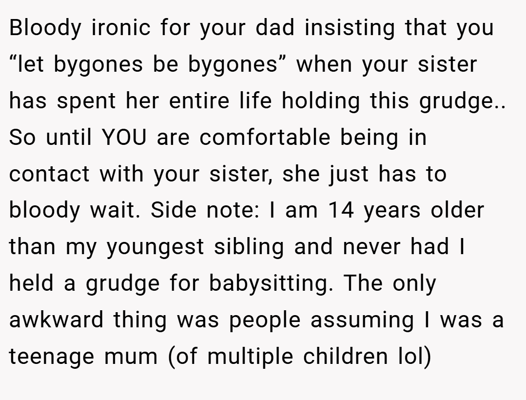 Bloody ironic for your dad insisting that you “let bygones be bygones” when your sister has spent her entire life holding this grudge.. So until YOU are comfortable being in contact with your sister, she just has to bloody wait. Side note: I am 14 years older than my youngest sibling and never had I held a grudge for babysitting. The only awkward thing was people assuming I was a teenage mum (of multiple children lol)
