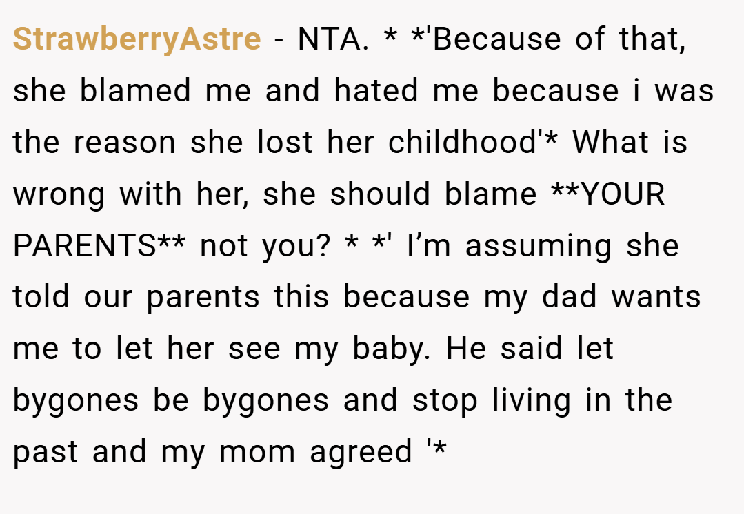 StrawberryAstre − NTA. * *'Because of that, she blamed me and hated me because i was the reason she lost her childhood'* What is wrong with her, she should blame **YOUR PARENTS** not you? * *' I’m assuming she told our parents this because my dad wants me to let her see my baby. He said let bygones be bygones and stop living in the past and my mom agreed '*