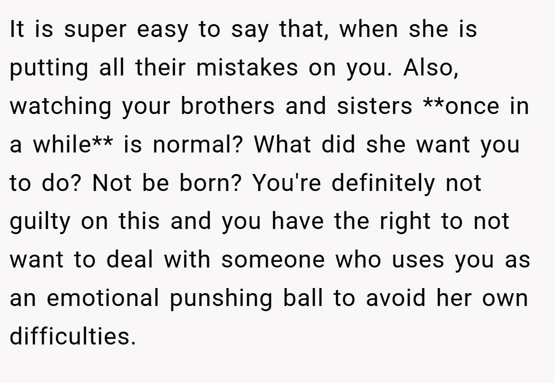 It is super easy to say that, when she is putting all their mistakes on you. Also, watching your brothers and sisters **once in a while** is normal? What did she want you to do? Not be born? You're definitely not guilty on this and you have the right to not want to deal with someone who uses you as an emotional punshing ball to avoid her own difficulties.