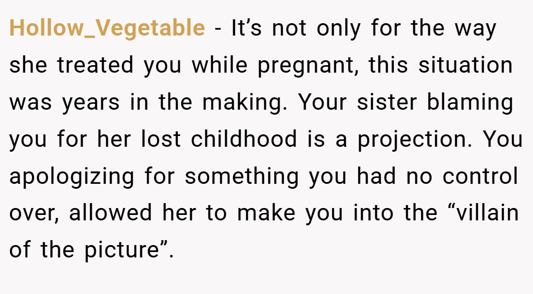 Hollow_Vegetable − It’s not only for the way she treated you while pregnant, this situation was years in the making. Your sister blaming you for her lost childhood is a projection. You apologizing for something you had no control over, allowed her to make you into the “villain of the picture”.