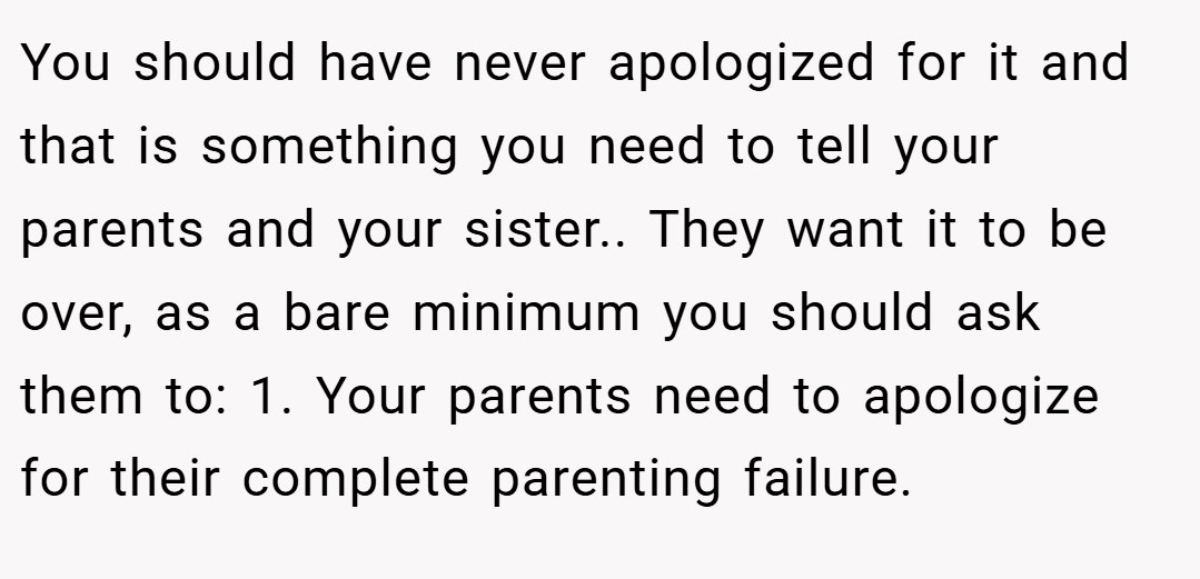 You should have never apologized for it and that is something you need to tell your parents and your sister.. They want it to be over, as a bare minimum you should ask them to: 1. Your parents need to apologize for their complete parenting failure.