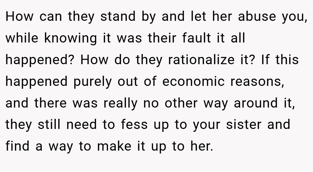 How can they stand by and let her abuse you, while knowing it was their fault it all happened? How do they rationalize it? If this happened purely out of economic reasons, and there was really no other way around it, they still need to fess up to your sister and find a way to make it up to her.