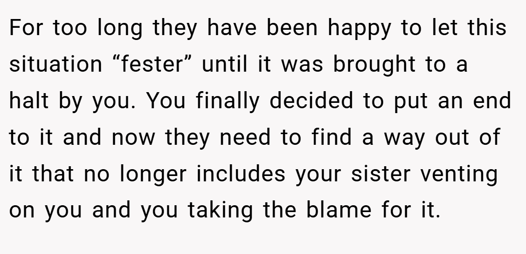 For too long they have been happy to let this situation “fester” until it was brought to a halt by you. You finally decided to put an end to it and now they need to find a way out of it that no longer includes your sister venting on you and you taking the blame for it.