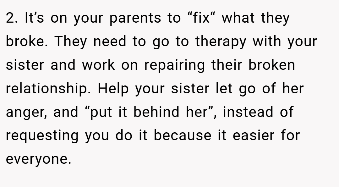 2. It’s on your parents to “fix“ what they broke. They need to go to therapy with your sister and work on repairing their broken relationship. Help your sister let go of her anger, and “put it behind her”, instead of requesting you do it because it easier for everyone.