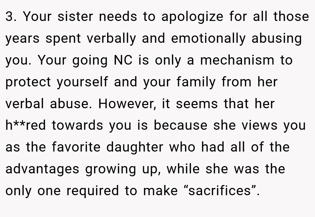 3. Your sister needs to apologize for all those years spent verbally and emotionally abusing you. Your going NC is only a mechanism to protect yourself and your family from her verbal abuse. However, it seems that her h**red towards you is because she views you as the favorite daughter who had all of the advantages growing up, while she was the only one required to make “sacrifices”.