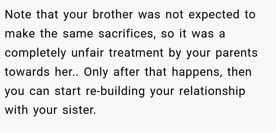 Note that your brother was not expected to make the same sacrifices, so it was a completely unfair treatment by your parents towards her.. Only after that happens, then you can start re-building your relationship with your sister.