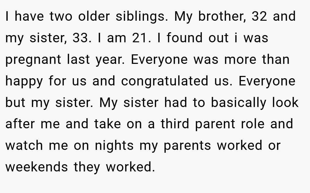 I have two older siblings. My brother, 32 and my sister, 33. I am 21. I found out i was pregnant last year. Everyone was more than happy for us and congratulated us. Everyone but my sister. My sister had to basically look after me and take on a third parent role and watch me on nights my parents worked or weekends they worked.