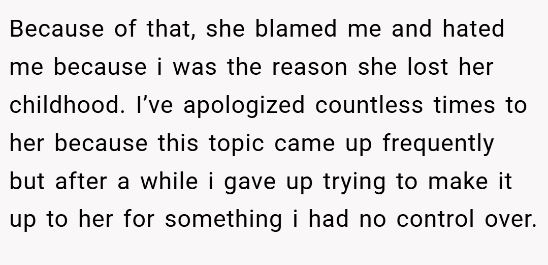 Because of that, she blamed me and hated me because i was the reason she lost her childhood. I’ve apologized countless times to her because this topic came up frequently but after a while i gave up trying to make it up to her for something i had no control over.