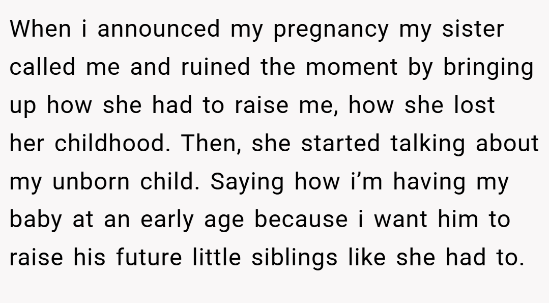 When i announced my pregnancy my sister called me and ruined the moment by bringing up how she had to raise me, how she lost her childhood. Then, she started talking about my unborn child. Saying how i’m having my baby at an early age because i want him to raise his future little siblings like she had to.