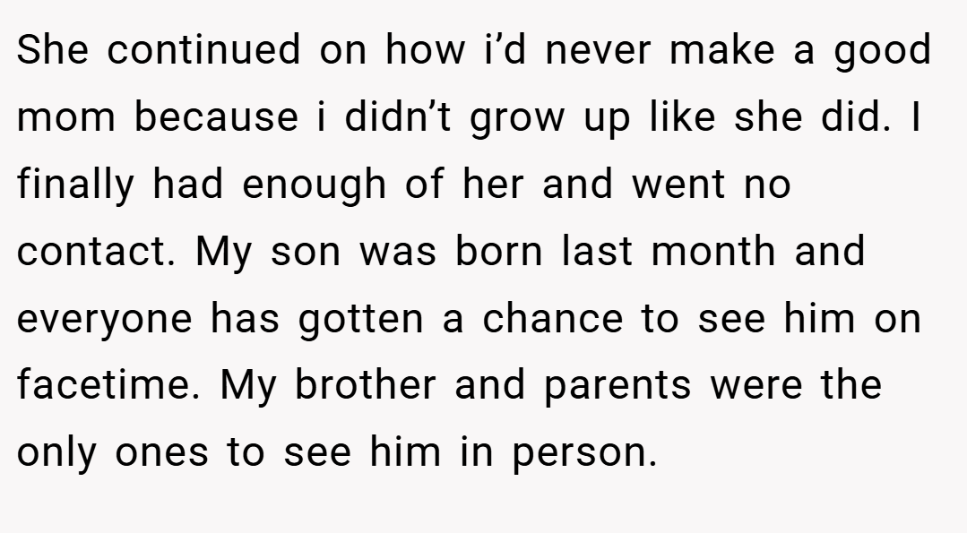 She continued on how i’d never make a good mom because i didn’t grow up like she did. I finally had enough of her and went no contact. My son was born last month and everyone has gotten a chance to see him on facetime. My brother and parents were the only ones to see him in person.