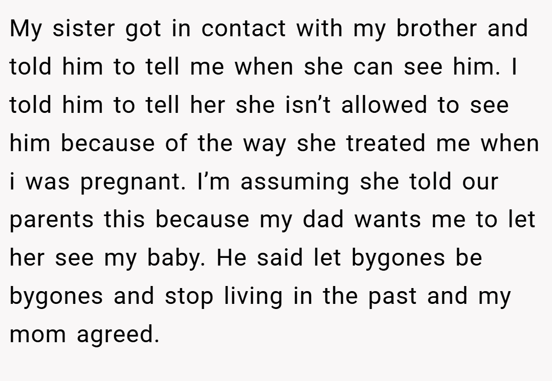 My sister got in contact with my brother and told him to tell me when she can see him. I told him to tell her she isn’t allowed to see him because of the way she treated me when i was pregnant. I’m assuming she told our parents this because my dad wants me to let her see my baby. He said let bygones be bygones and stop living in the past and my mom agreed.