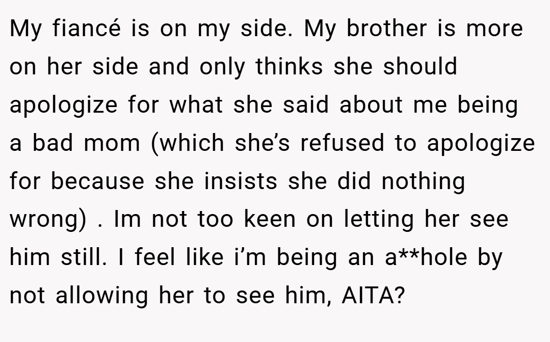 My fiancé is on my side. My brother is more on her side and only thinks she should apologize for what she said about me being a bad mom (which she’s refused to apologize for because she insists she did nothing wrong) . Im not too keen on letting her see him still. I feel like i’m being an a**hole by not allowing her to see him, AITA?