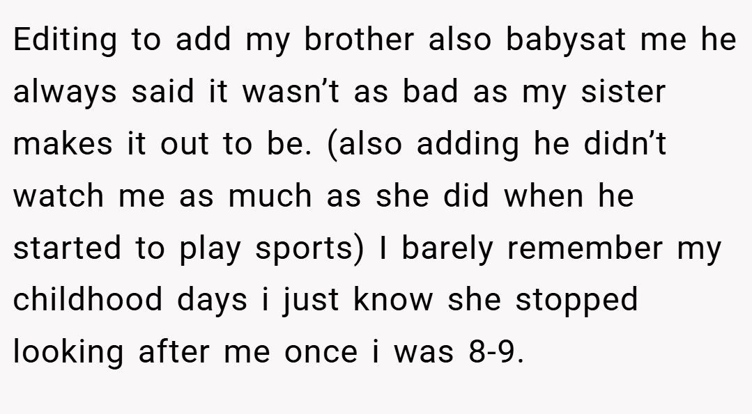 Editing to add my brother also babysat me he always said it wasn’t as bad as my sister makes it out to be. (also adding he didn’t watch me as much as she did when he started to play sports) I barely remember my childhood days i just know she stopped looking after me once i was 8-9.