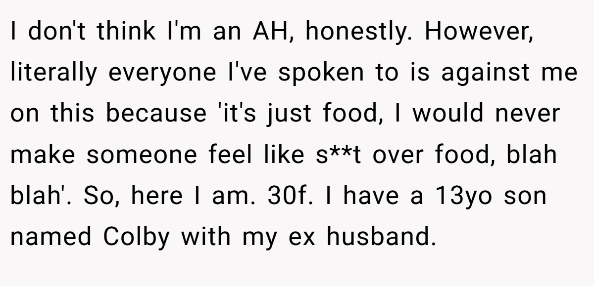 I don't think I'm an AH, honestly. However, literally everyone I've spoken to is against me on this because 'it's just food, I would never make someone feel like s**t over food, blah blah'. So, here I am. 30f. I have a 13yo son named Colby with my ex husband.