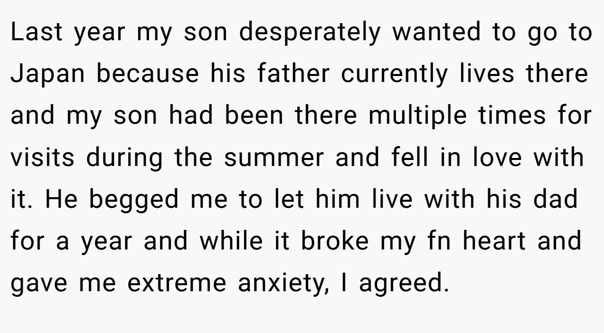 Last year my son desperately wanted to go to Japan because his father currently lives there and my son had been there multiple times for visits during the summer and fell in love with it. He begged me to let him live with his dad for a year and while it broke my fn heart and gave me extreme anxiety, I agreed.
