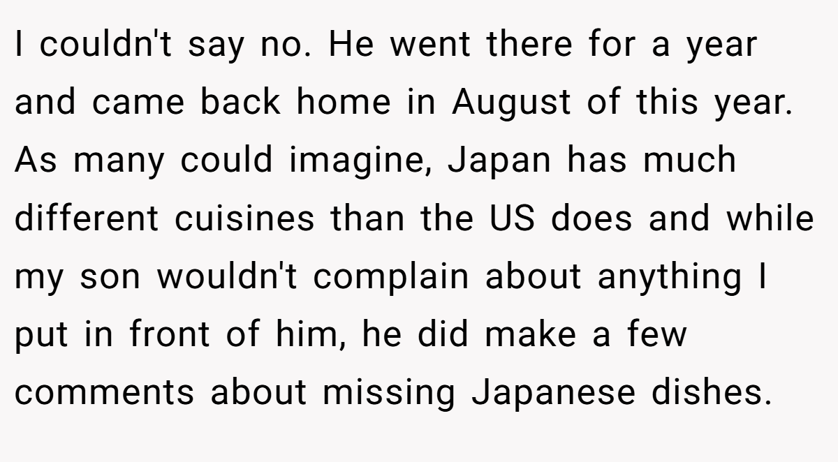 I couldn't say no. He went there for a year and came back home in August of this year. As many could imagine, Japan has much different cuisines than the US does and while my son wouldn't complain about anything I put in front of him, he did make a few comments about missing Japanese dishes.