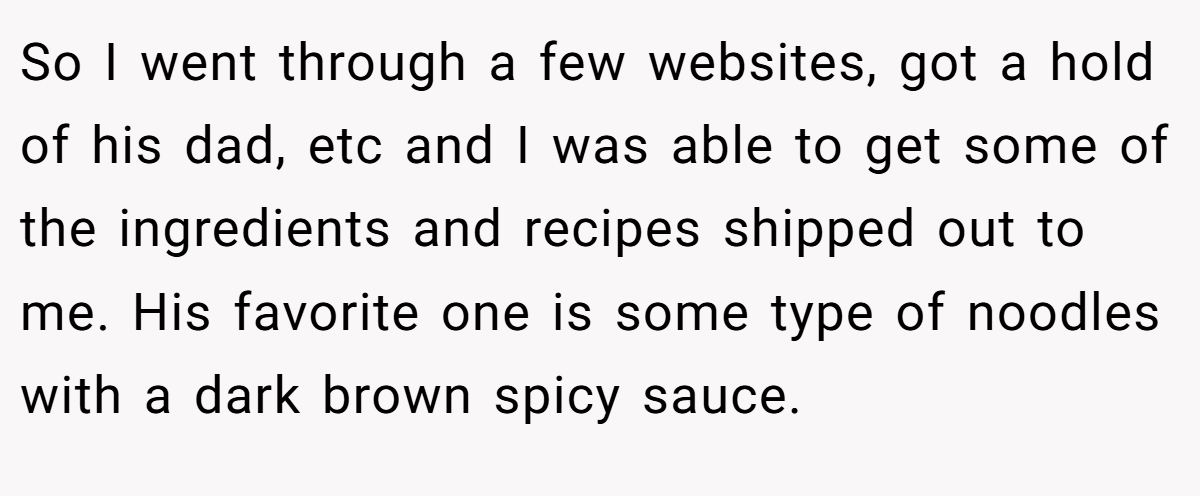 So I went through a few websites, got a hold of his dad, etc and I was able to get some of the ingredients and recipes shipped out to me. His favorite one is some type of noodles with a dark brown spicy sauce.