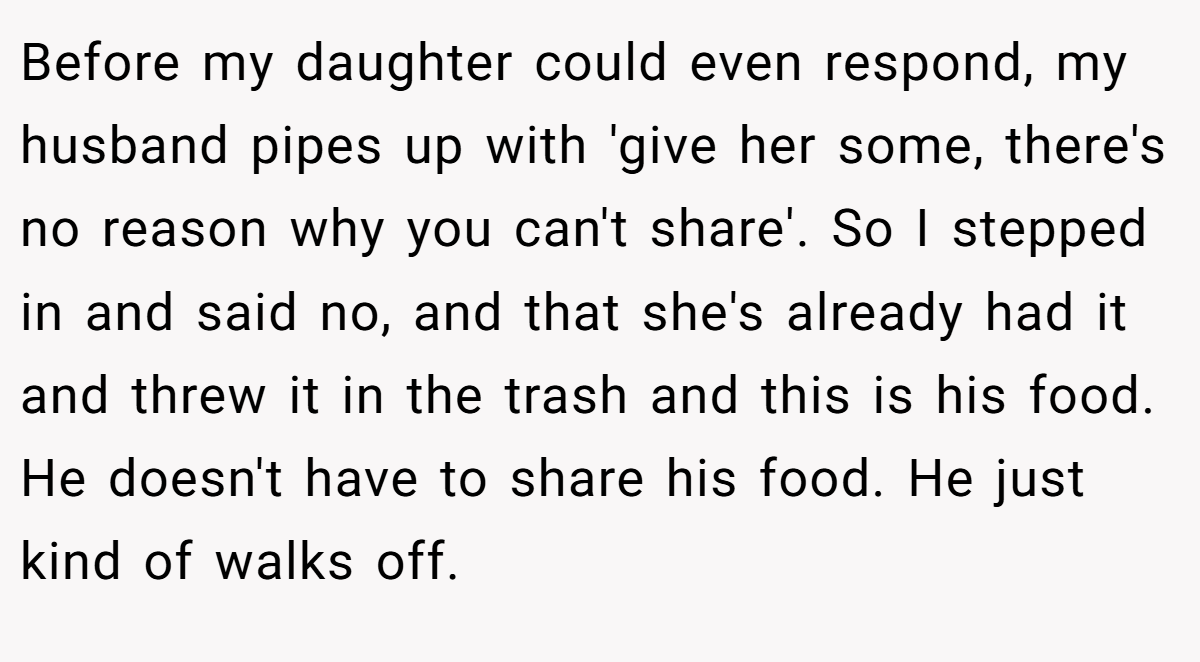 Before my daughter could even respond, my husband pipes up with 'give her some, there's no reason why you can't share'. So I stepped in and said no, and that she's already had it and threw it in the trash and this is his food. He doesn't have to share his food. He just kind of walks off.