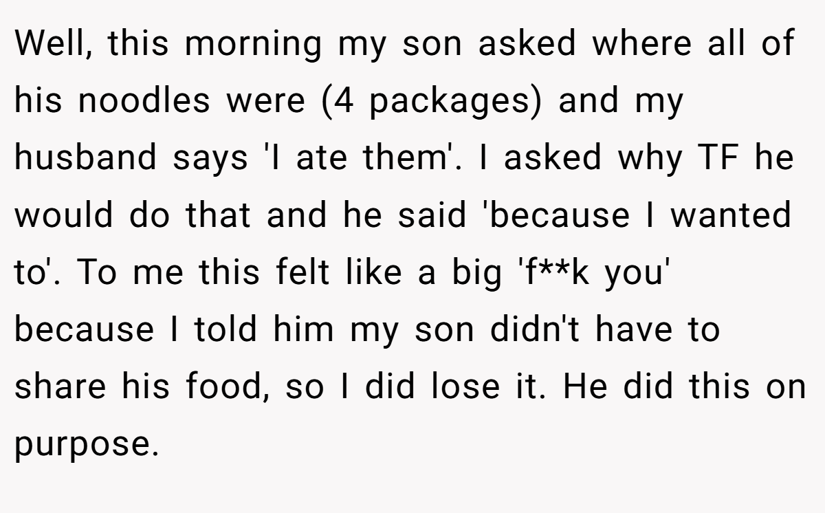 Well, this morning my son asked where all of his noodles were (4 packages) and my husband says 'I ate them'. I asked why TF he would do that and he said 'because I wanted to'. To me this felt like a big 'f**k you' because I told him my son didn't have to share his food, so I did lose it. He did this on purpose.