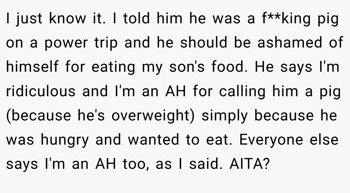 I just know it. I told him he was a f**king pig on a power trip and he should be ashamed of himself for eating my son's food. He says I'm ridiculous and I'm an AH for calling him a pig (because he's overweight) simply because he was hungry and wanted to eat. Everyone else says I'm an AH too, as I said. AITA?