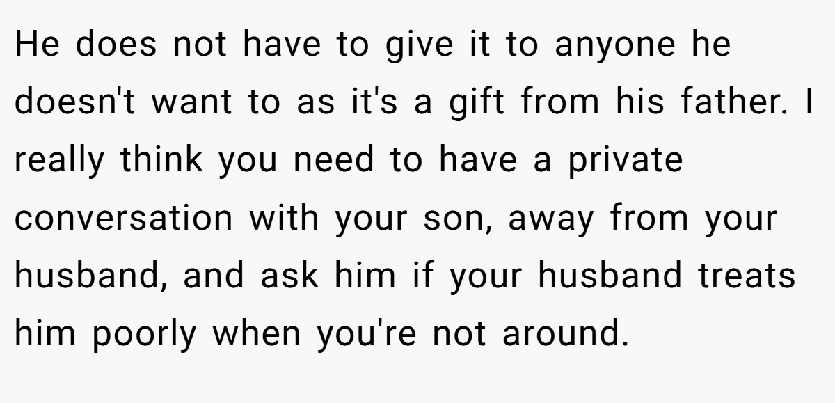 He does not have to give it to anyone he doesn't want to as it's a gift from his father. I really think you need to have a private conversation with your son, away from your husband, and ask him if your husband treats him poorly when you're not around.
