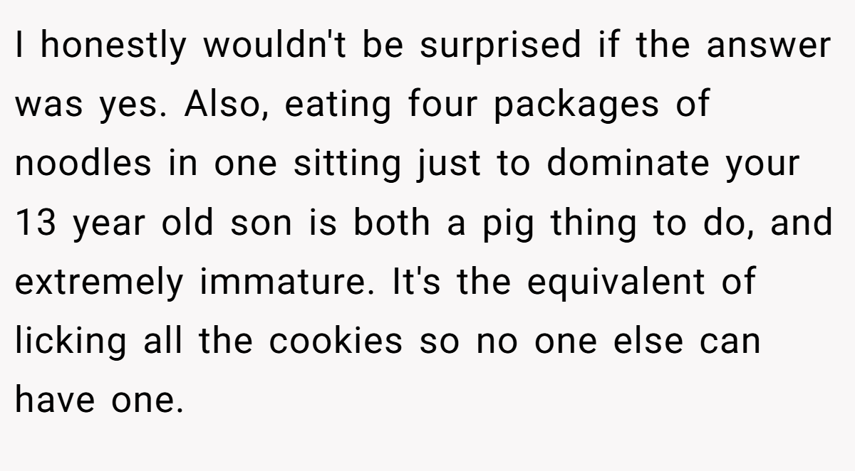 I honestly wouldn't be surprised if the answer was yes. Also, eating four packages of noodles in one sitting just to dominate your 13 year old son is both a pig thing to do, and extremely immature. It's the equivalent of licking all the cookies so no one else can have one.