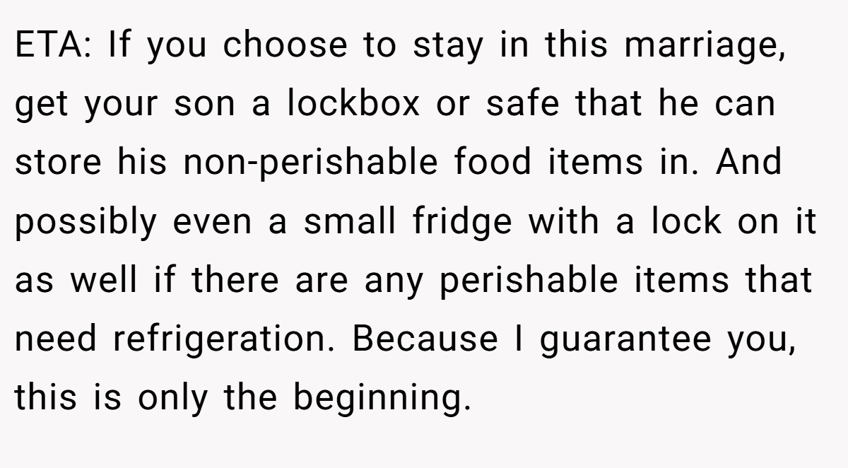 ETA: If you choose to stay in this marriage, get your son a lockbox or safe that he can store his non-perishable food items in. And possibly even a small fridge with a lock on it as well if there are any perishable items that need refrigeration. Because I guarantee you, this is only the beginning.
