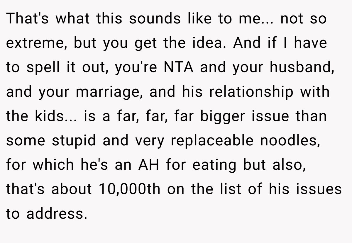 That's what this sounds like to me... not so extreme, but you get the idea. And if I have to spell it out, you're NTA and your husband, and your marriage, and his relationship with the kids... is a far, far, far bigger issue than some stupid and very replaceable noodles, for which he's an AH for eating but also, that's about 10,000th on the list of his issues to address.